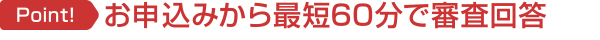 Point! お申し込みから最短60分で審査回答