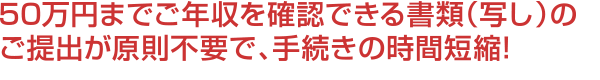 50万円までご年収を確認できる書類(写し)のご提出が原則不要で、手続きの時間短縮!