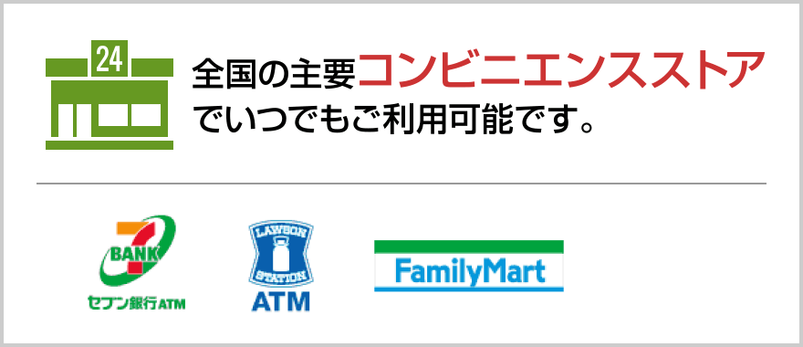 全国の主要コンビニエンスストアでいつでもご利用可能です。