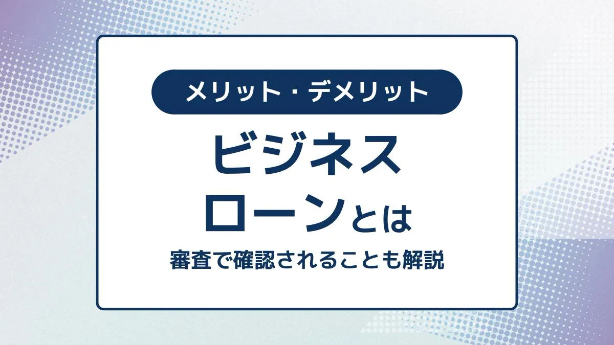 ビジネスローンとは?審査で確認されることとメリット・デメリットも解説