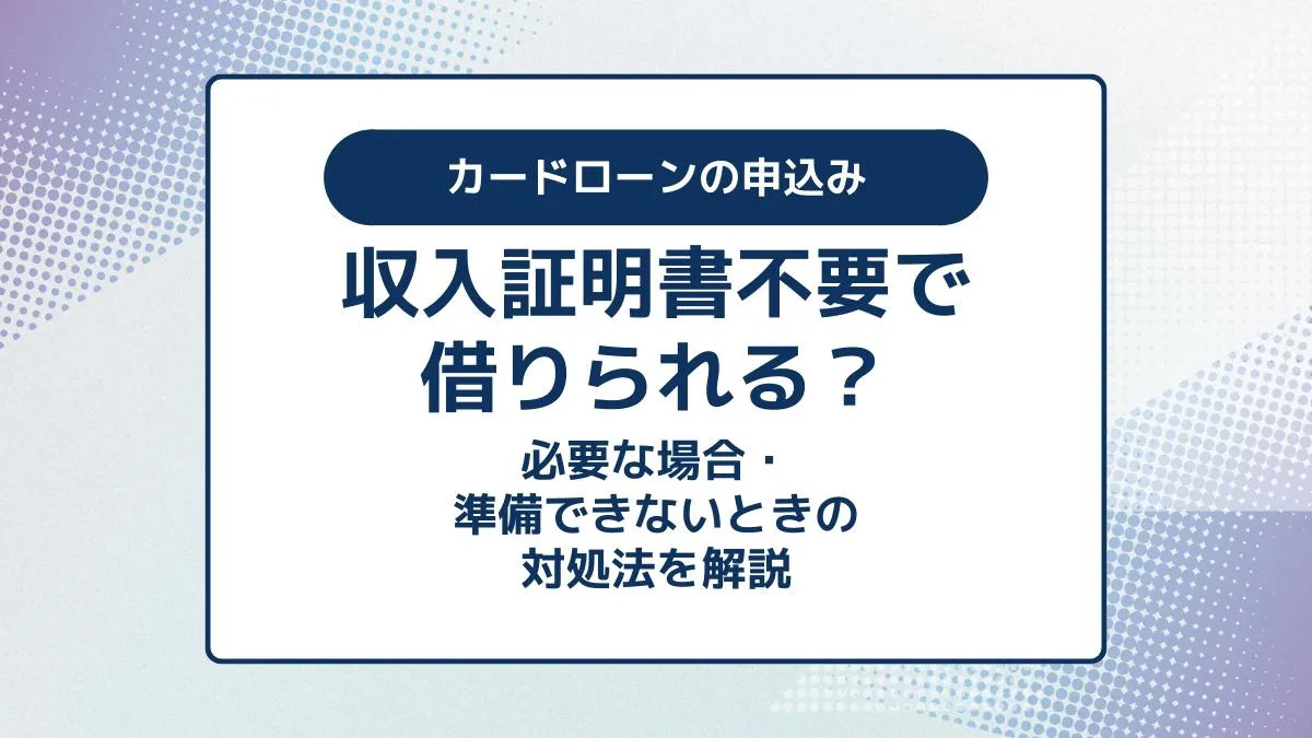 カードローンは収入証明書不要で借りられる？必要な場合・ないときの対処法を解説