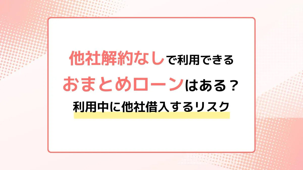 他社解約なしで利用できるおまとめローンはある？利用中に他社借入するリスクや注意点を紹介