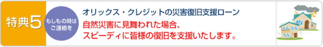 特典5 オリックス・ク	レジットの災害復旧支援ローン自然災害に見舞われた場合、低金利でスピーディーに皆様の復旧を支援いたします。
